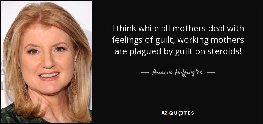 I think while all mothers deal with feelings of guilt, working mothers are plagued by guilt on steroids! - Arianna Huffington