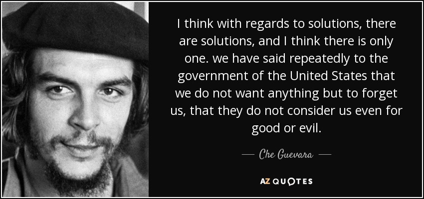 I think with regards to solutions, there are solutions, and I think there is only one. we have said repeatedly to the government of the United States that we do not want anything but to forget us, that they do not consider us even for good or evil. - Che Guevara