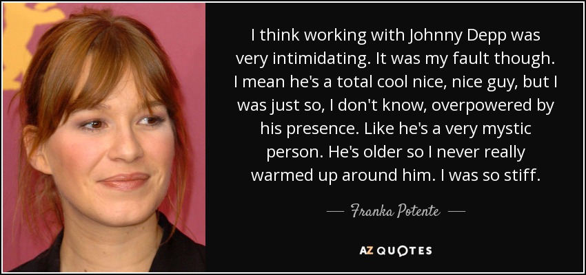 I think working with Johnny Depp was very intimidating. It was my fault though. I mean he's a total cool nice, nice guy, but I was just so, I don't know, overpowered by his presence. Like he's a very mystic person. He's older so I never really warmed up around him. I was so stiff. - Franka Potente