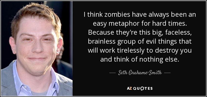 Creo que los zombis siempre han sido una metáfora fácil para los tiempos difíciles. Porque son un gran grupo de malvados sin rostro ni cerebro que trabajan incansablemente para destruirte sin pensar en nada más. - Seth Grahame-Smith