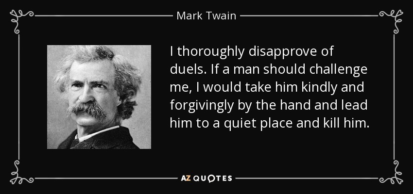 I thoroughly disapprove of duels. If a man should challenge me, I would take him kindly and forgivingly by the hand and lead him to a quiet place and kill him. - Mark Twain