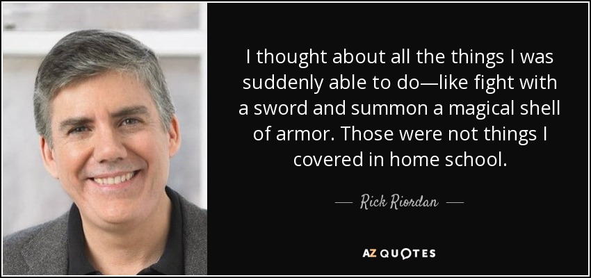 I thought about all the things I was suddenly able to do—like fight with a sword and summon a magical shell of armor. Those were not things I covered in home school. - Rick Riordan