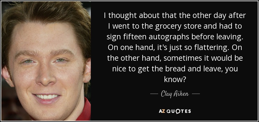 I thought about that the other day after I went to the grocery store and had to sign fifteen autographs before leaving. On one hand, it's just so flattering. On the other hand, sometimes it would be nice to get the bread and leave, you know? - Clay Aiken