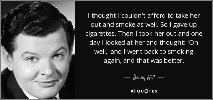 I thought I couldn't afford to take her out and smoke as well. So I gave up cigarettes. Then I took her out and one day I looked at her and thought: 'Oh well,' and I went back to smoking again, and that was better. - Benny Hill