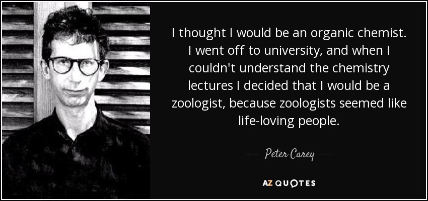 I thought I would be an organic chemist. I went off to university, and when I couldn't understand the chemistry lectures I decided that I would be a zoologist, because zoologists seemed like life-loving people. - Peter Carey