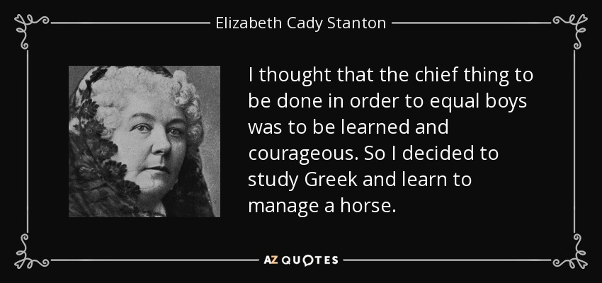 I thought that the chief thing to be done in order to equal boys was to be learned and courageous. So I decided to study Greek and learn to manage a horse. - Elizabeth Cady Stanton