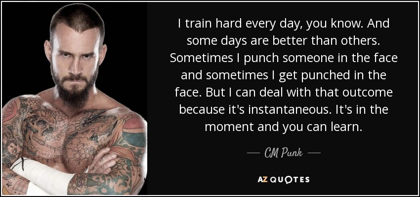 I train hard every day, you know. And some days are better than others. Sometimes I punch someone in the face and sometimes I get punched in the face. But I can deal with that outcome because it's instantaneous. It's in the moment and you can learn. - CM Punk