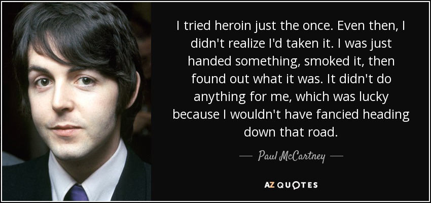 I tried heroin just the once. Even then, I didn't realize I'd taken it. I was just handed something, smoked it, then found out what it was. It didn't do anything for me, which was lucky because I wouldn't have fancied heading down that road. - Paul McCartney