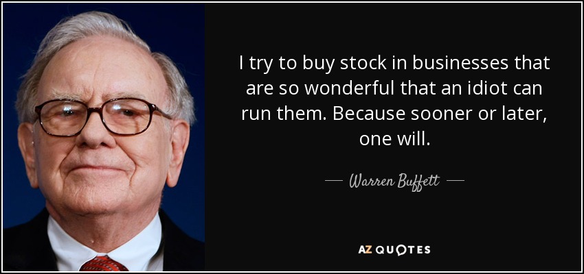 I try to buy stock in businesses that are so wonderful that an idiot can run them. Because sooner or later, one will. - Warren Buffett