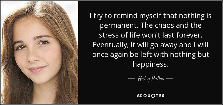 I try to remind myself that nothing is permanent. The chaos and the stress of life won't last forever. Eventually, it will go away and I will once again be left with nothing but happiness. - Haley Pullos