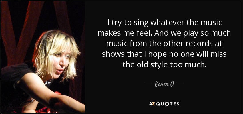I try to sing whatever the music makes me feel. And we play so much music from the other records at shows that I hope no one will miss the old style too much. - Karen O