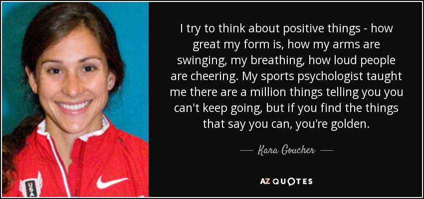 I try to think about positive things - how great my form is, how my arms are swinging, my breathing, how loud people are cheering. My sports psychologist taught me there are a million things telling you you can't keep going, but if you find the things that say you can, you're golden. - Kara Goucher