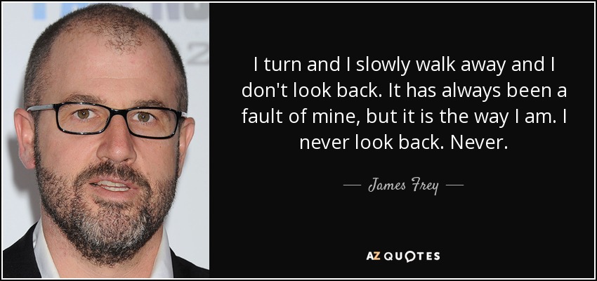 I turn and I slowly walk away and I don't look back. It has always been a fault of mine, but it is the way I am. I never look back. Never. - James Frey