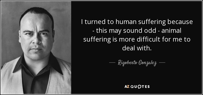 I turned to human suffering because - this may sound odd - animal suffering is more difficult for me to deal with. - Rigoberto Gonzalez