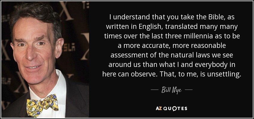 I understand that you take the Bible, as written in English, translated many many times over the last three millennia as to be a more accurate, more reasonable assessment of the natural laws we see around us than what I and everybody in here can observe. That, to me, is unsettling. - Bill Nye