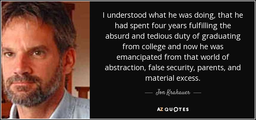 I understood what he was doing, that he had spent four years fulfilling the absurd and tedious duty of graduating from college and now he was emancipated from that world of abstraction, false security, parents, and material excess. - Jon Krakauer