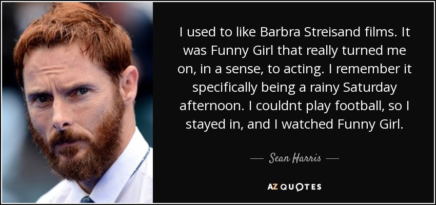 Me gustaban las películas de Barbra Streisand. Fue Funny Girl la que realmente me atrajo, en cierto sentido, a la interpretación. Recuerdo que era una tarde lluviosa de sábado. No podía jugar al fútbol, así que me quedé en casa y vi Funny Girl. - Sean Harris