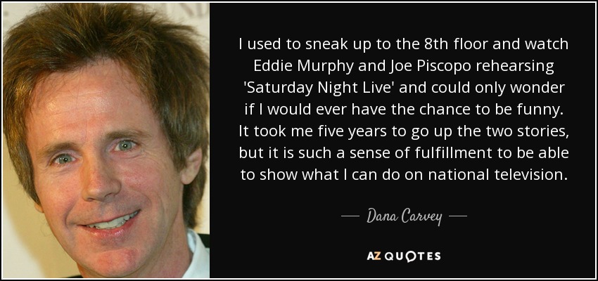 I used to sneak up to the 8th floor and watch Eddie Murphy and Joe Piscopo rehearsing 'Saturday Night Live' and could only wonder if I would ever have the chance to be funny. It took me five years to go up the two stories, but it is such a sense of fulfillment to be able to show what I can do on national television. - Dana Carvey