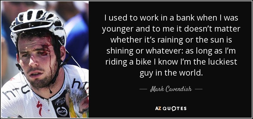 I used to work in a bank when I was younger and to me it doesn’t matter whether it’s raining or the sun is shining or whatever: as long as I’m riding a bike I know I’m the luckiest guy in the world. - Mark Cavendish