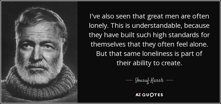 I've also seen that great men are often lonely. This is understandable, because they have built such high standards for themselves that they often feel alone. But that same loneliness is part of their ability to create. - Yousuf Karsh