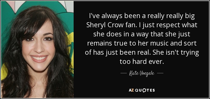 I've always been a really really big Sheryl Crow fan. I just respect what she does in a way that she just remains true to her music and sort of has just been real. She isn't trying too hard ever. - Kate Voegele