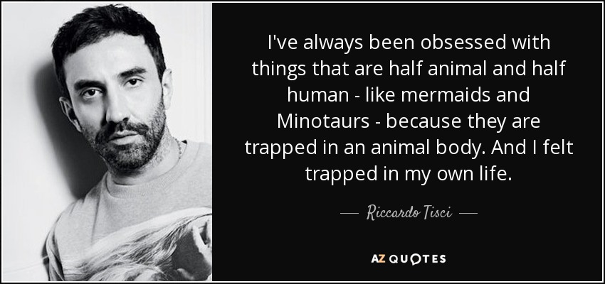 I've always been obsessed with things that are half animal and half human - like mermaids and Minotaurs - because they are trapped in an animal body. And I felt trapped in my own life. - Riccardo Tisci