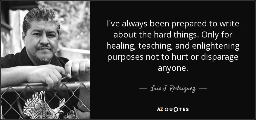 I've always been prepared to write about the hard things. Only for healing, teaching, and enlightening purposes not to hurt or disparage anyone. - Luis J. Rodriguez