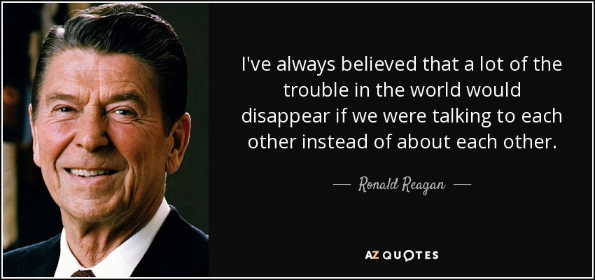 I've always believed that a lot of the trouble in the world would disappear if we were talking to each other instead of about each other. - Ronald Reagan