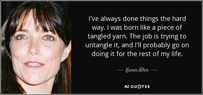 I've always done things the hard way. I was born like a piece of tangled yarn. The job is trying to untangle it, and I'll probably go on doing it for the rest of my life. - Karen Allen