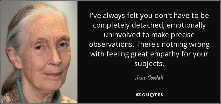 I've always felt you don't have to be completely detached, emotionally uninvolved to make precise observations. There's nothing wrong with feeling great empathy for your subjects. - Jane Goodall