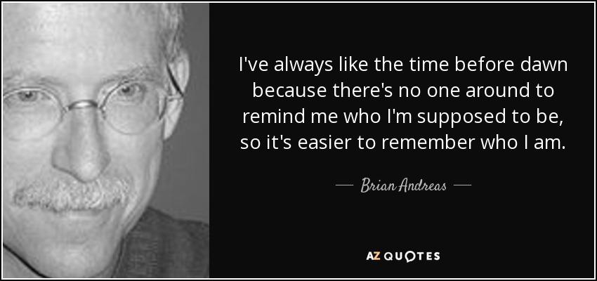 I've always like the time before dawn because there's no one around to remind me who I'm supposed to be, so it's easier to remember who I am. - Brian Andreas