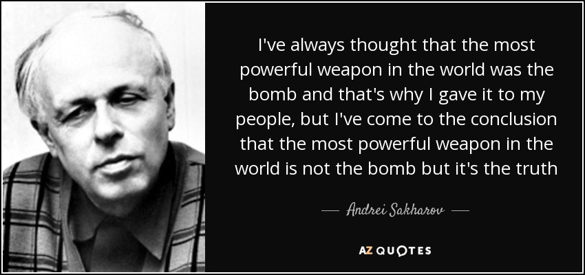 I've always thought that the most powerful weapon in the world was the bomb and that's why I gave it to my people, but I've come to the conclusion that the most powerful weapon in the world is not the bomb but it's the truth - Andrei Sakharov