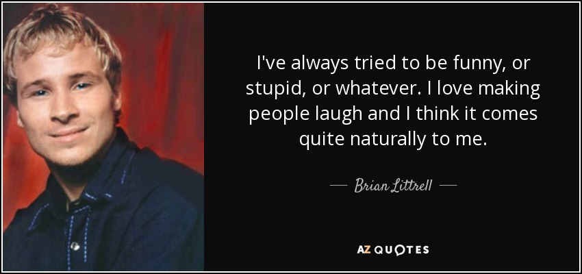 I've always tried to be funny, or stupid, or whatever. I love making people laugh and I think it comes quite naturally to me. - Brian Littrell