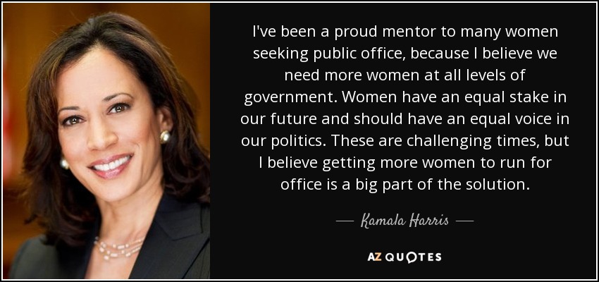 I've been a proud mentor to many women seeking public office, because I believe we need more women at all levels of government. Women have an equal stake in our future and should have an equal voice in our politics. These are challenging times, but I believe getting more women to run for office is a big part of the solution. - Kamala Harris