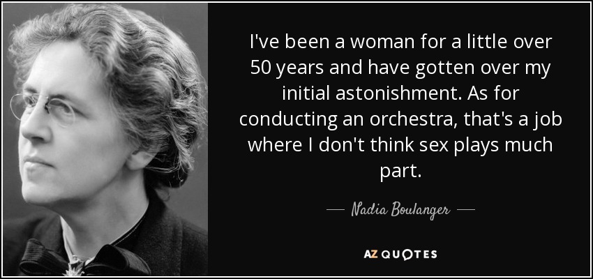 I've been a woman for a little over 50 years and have gotten over my initial astonishment. As for conducting an orchestra, that's a job where I don't think sex plays much part. - Nadia Boulanger