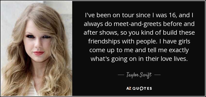 I've been on tour since I was 16, and I always do meet-and-greets before and after shows, so you kind of build these friendships with people. I have girls come up to me and tell me exactly what's going on in their love lives. - Taylor Swift