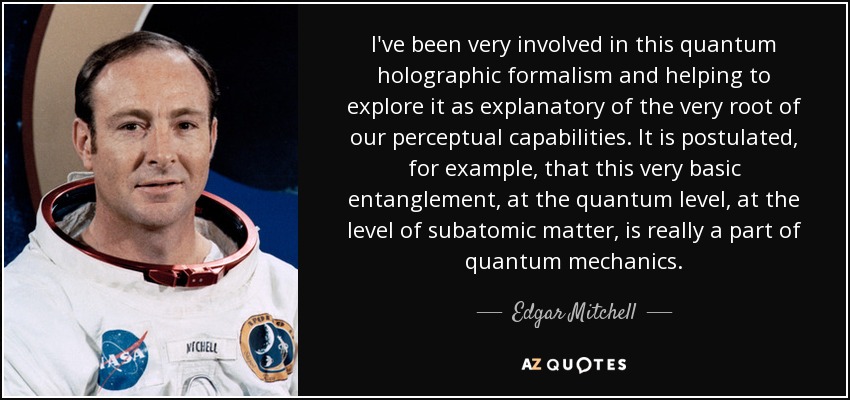 I've been very involved in this quantum holographic formalism and helping to explore it as explanatory of the very root of our perceptual capabilities. It is postulated, for example, that this very basic entanglement, at the quantum level, at the level of subatomic matter, is really a part of quantum mechanics. - Edgar Mitchell