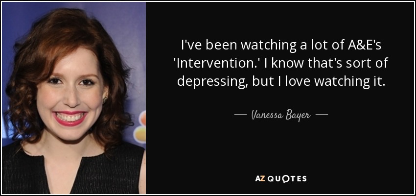 I've been watching a lot of A&E's 'Intervention.' I know that's sort of depressing, but I love watching it. - Vanessa Bayer