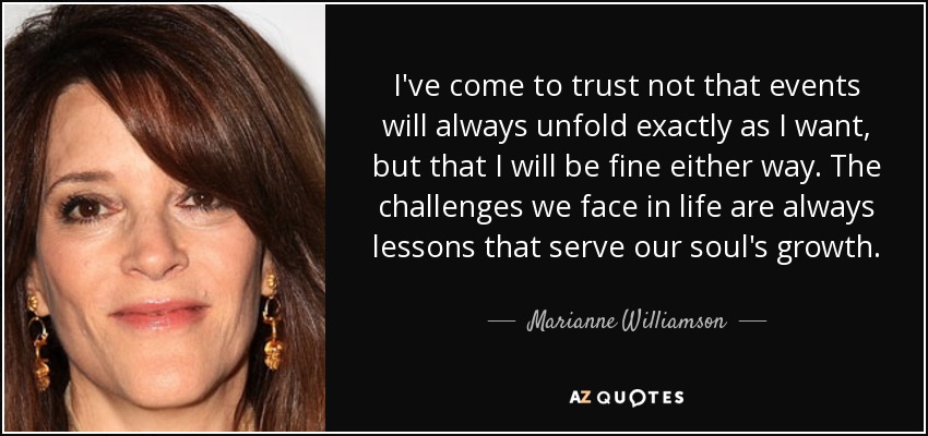 I've come to trust not that events will always unfold exactly as I want, but that I will be fine either way. The challenges we face in life are always lessons that serve our soul's growth. - Marianne Williamson