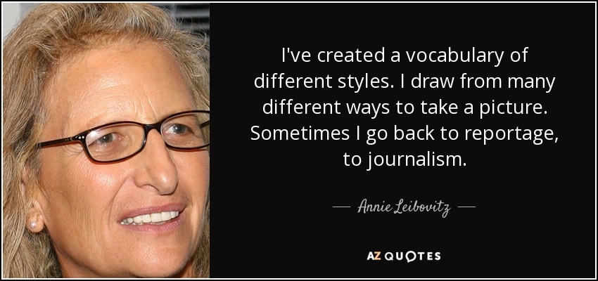 I've created a vocabulary of different styles. I draw from many different ways to take a picture. Sometimes I go back to reportage, to journalism. - Annie Leibovitz
