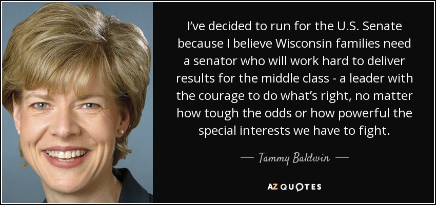 I’ve decided to run for the U.S. Senate because I believe Wisconsin families need a senator who will work hard to deliver results for the middle class - a leader with the courage to do what’s right, no matter how tough the odds or how powerful the special interests we have to fight. - Tammy Baldwin
