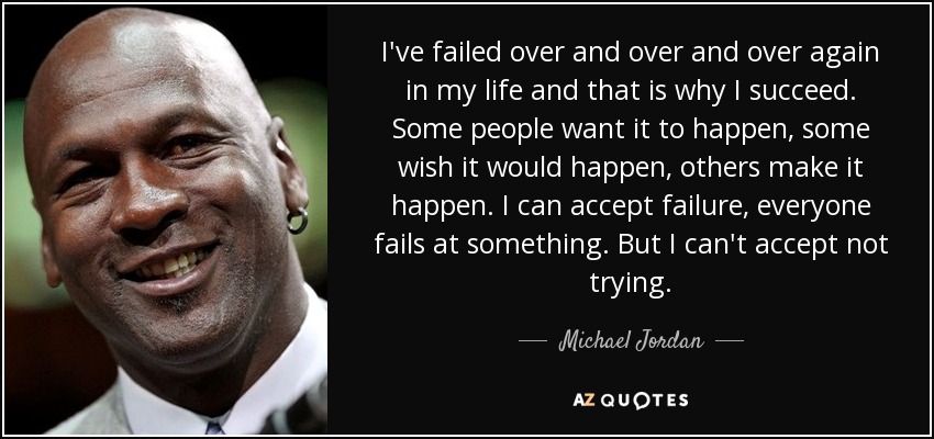 I've failed over and over and over again in my life and that is why I succeed. Some people want it to happen, some wish it would happen, others make it happen. I can accept failure, everyone fails at something. But I can't accept not trying. - Michael Jordan