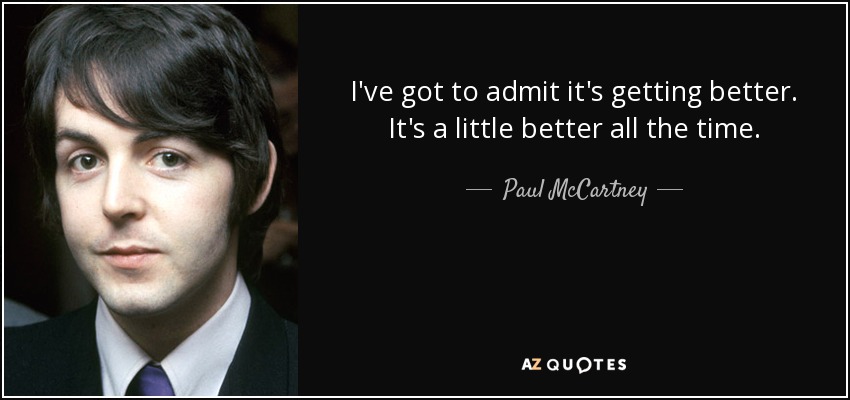 I've got to admit it's getting better. It's a little better all the time. - Paul McCartney