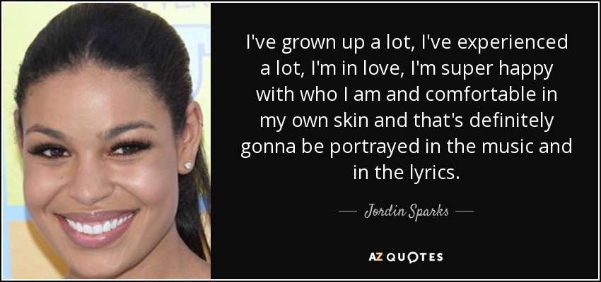 I've grown up a lot, I've experienced a lot, I'm in love, I'm super happy with who I am and comfortable in my own skin and that's definitely gonna be portrayed in the music and in the lyrics. - Jordin Sparks