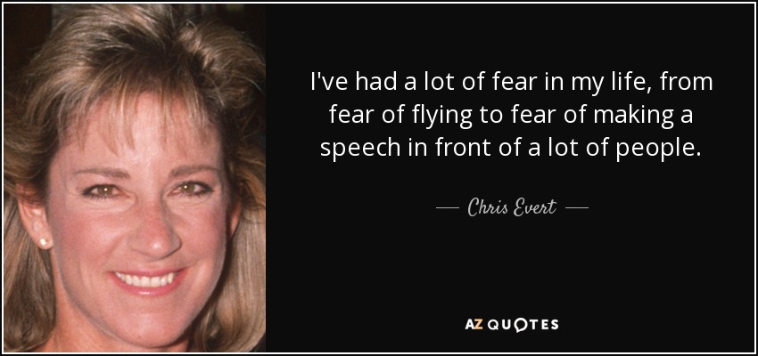 I've had a lot of fear in my life, from fear of flying to fear of making a speech in front of a lot of people. - Chris Evert