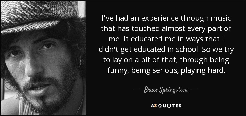 I've had an experience through music that has touched almost every part of me. It educated me in ways that I didn't get educated in school. So we try to lay on a bit of that, through being funny, being serious, playing hard. - Bruce Springsteen