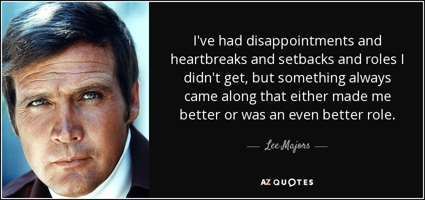 I've had disappointments and heartbreaks and setbacks and roles I didn't get, but something always came along that either made me better or was an even better role. - Lee Majors