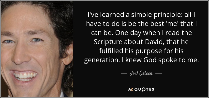 I've learned a simple principle: all I have to do is be the best 'me' that I can be. One day when I read the Scripture about David, that he fulfilled his purpose for his generation. I knew God spoke to me. - Joel Osteen