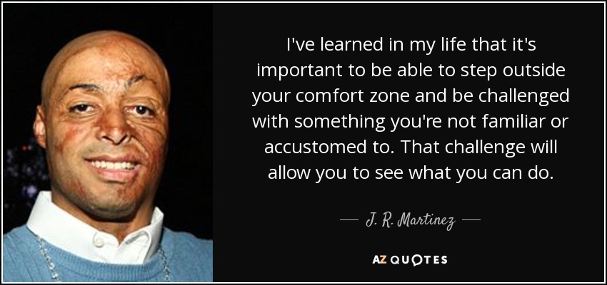 I've learned in my life that it's important to be able to step outside your comfort zone and be challenged with something you're not familiar or accustomed to. That challenge will allow you to see what you can do. - J. R. Martinez