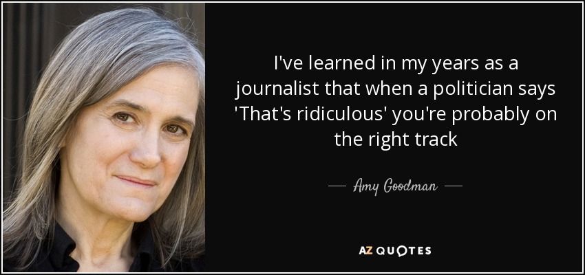 I've learned in my years as a journalist that when a politician says 'That's ridiculous' you're probably on the right track - Amy Goodman
